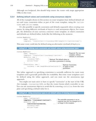 138 CHAPTER 5 Mapping URLs to methods using conventional routing
Although not foolproof, this should help ensure the router only maps appropriate
URLs to this route.
5.3.4 Defining default values and constraints using anonymous objects
All of the examples shown in this section on route templates have defined default val-
ues and route constraints inline as part of the route template, using the {action=
view} and {id:int} syntax.
It’s also possible to specify constraints and defaults separately when creating your
routes, by using different overloads of MapRoute and anonymous objects. For exam-
ple, the definition of your currency converter route template, in which constraints
and defaults are defined inline, looks like the following at the moment:
routes.MapRoute(
name: "default",
template: "{controller}/}/{currency=USD:length(3)}/{action=view}");
This same route could also be defined using an alternative overload of MapRoute.
routes.MapRoute(
name: "default",
template: "{controller}/{currency}/{action}",
defaults: new {
currency="USD",
action="View"
},
constraints: new {
currency = new LengthRouteConstraint(3)
});
The inline approach to specifying constraints is normally sufficient for most route
templates and is generally preferable for readability. But some route templates can’t
be defined using the inline approach, and you must use the anonymous type
approach.
You might not want users to have to specify “currencies” at the start of the URL
(for example, /currencies/USD), so that the router knows which controller to use.
You can use anonymous objects to avoid this by removing controller from the tem-
plate and specifying a default value for it.
routes.MapRoute(
name: "currencies",
template: "{currency}/{action}",
defaults: new {
controller=currencies,
currency="USD",
action="View"
},
Listing 5.3 Defining route constraints and default values using anonymous types
Listing 5.4 Using anonymous types to set default values of missing parameters
Required. The raw route
template, without
defaults or constraints
Optional. The default values to
use when a parameter is missing
Optional. Constraints
to apply to route
parameters
The controller parameter is set as
required, but can’t be changed as it’s
no longer in the template.
 