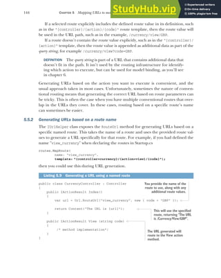 144 CHAPTER 5 Mapping URLs to methods using conventional routing
If a selected route explicitly includes the defined route value in its definition, such
as in the "{controller}/{action}/{code}" route template, then the route value will
be used in the URL path, such as in the example, /currency/view/GBP.
If a route doesn’t contain the route value explicitly, such as in the "{controller}/
{action}" template, then the route value is appended as additional data as part of the
query string, for example /currency/view?code=GBP.
DEFINITION The query string is part of a URL that contains additional data that
doesn’t fit in the path. It isn’t used by the routing infrastructure for identify-
ing which action to execute, but can be used for model binding, as you’ll see
in chapter 6.
Generating URLs based on the action you want to execute is convenient, and the
usual approach taken in most cases. Unfortunately, sometimes the nature of conven-
tional routing means that generating the correct URL based on route parameters can
be tricky. This is often the case when you have multiple conventional routes that over-
lap in the URLs they cover. In these cases, routing based on a specific route’s name
can sometimes be easier.
5.5.2 Generating URLs based on a route name
The IUrlHelper class exposes the RouteUrl method for generating URLs based on a
specific named route. This takes the name of a route and uses the provided route val-
ues to generate a URL specifically for that route. For example, if you had defined the
name "view_currency" when declaring the routes in Startup.cs
routes.MapRoute(
name: "view_currency",
template: "{controller=currency}/{action=view}/{code}");
then you could use this during URL generation.
public class CurrencyController : Controller
{
public IActionResult Index()
{
var url = Url.RouteUrl("view_currency", new { code = "GBP" });
return Content("The URL is {url}");
}
public IActionResult View (string code)
{
/* method implementation*/
}
}
Listing 5.9 Generating a URL using a named route
You provide the name of the
route to use, along with any
additional route values.
This will use the specified
route, returning "The URL
is /Currency/View/GBP".
The URL generated will
route to the View action
method.
 
