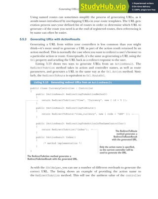 145
Generating URLs from route parameters
Using named routes can sometimes simplify the process of generating URLs, as it
avoids issues introduced by overlapping URLs in your route templates. The URL gen-
eration process uses your defined list of routes in order to determine which URL to
generate—if the route you need is at the end of registered routes, then referencing it
by name can often be easier.
5.5.3 Generating URLs with ActionResults
Generating a URL from within your controllers is less common than you might
think—it’s more usual to generate a URL as part of the action result returned by an
action method. This is normally the case when you want to redirect a user’s browser to
a particular action or route. Conceptually, it’s the same as generating a URL using the
Url property and sending the URL back as a redirect response to the user.
Listing 5.13 shows two ways to generate URLs from an ActionResult. The
RedirectToAction method takes in action and controller names, as well as route
parameters, and generates a URL in the same way as the Url.Action method. Simi-
larly, the RedirectToRoute is equivalent to Url.RouteUrl.
public class CurrencyController : Controller
{
public IActionResult RedirectingToAnActionMethod()
{
return RedirectToAction("View", "Currency", new { id = 5 });
}
public IActionResult RedirectingToARoute()
{
return RedirectToRoute("view_currency", new { code = "GBP" });
}
public IActionResult RedirectingToAnActionInTheSameController()
{
return RedirectToAction("Index");
}
public IActionResult Index()
{
/* method implementation */
}
}
As with the IUrlHelper, you can use a number of different overloads to generate the
correct URL. The listing shows an example of providing the action name to
the RedirectToAction method. This will use the ambient value of the controller
Listing 5.10 Generating redirect URLs from an ActionResult
The RedirectToAction method generates a
RedirectToActionResult with the generated URL.
The RedirectToRoute
method generates a
RedirectToRouteResult
with the generated URL.
Only the action name is specified,
so the current controller will be
used to generate the URL.
 