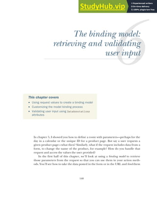 148
The binding model:
retrieving and validating
user input
In chapter 5, I showed you how to define a route with parameters—perhaps for the
day in a calendar or the unique ID for a product page. But say a user requests a
given product page—what then? Similarly, what if the request includes data from a
form, to change the name of the product, for example? How do you handle that
request and access the values the user provided?
In the first half of this chapter, we’ll look at using a binding model to retrieve
those parameters from the request so that you can use them in your action meth-
ods. You’ll see how to take the data posted in the form or in the URL and bind them
This chapter covers
 Using request values to create a binding model
 Customizing the model binding process
 Validating user input using DataAnnotations
attributes
 