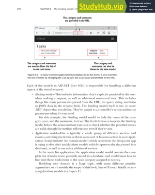 150 CHAPTER 6 The binding model: retrieving and validating user input
Each of the models in ASP.NET Core MVC is responsible for handling a different
aspect of the overall request:
 Binding model—This includes information that’s explicitly provided by the user
when making a request, as well as additional contextual data. This includes
things like route parameters parsed from the URL, the query string, and form
or JSON data in the request body. The binding model itself is one or more
.NET objects that you define. They’re passed to a controller’s action method as
parameters when it’s executed.
For this example, the binding model would include the name of the cate-
gory, open, and the username, Andrew. The MvcMiddleware inspects the binding
model before the action method executes to check whether the provided values
are valid, though the method will execute even if they’re not.
 Application model—This is typically a whole group of different services and
classes—anything needed to perform some sort of business action in your appli-
cation. It may include the domain model (which represents the thing your app
is trying to describe) and database models (which represent the data stored in a
database), as well as any other additional services.
In the to-do list application, the application model would contain the com-
plete list of to-do items, probably stored in a database, and would know how to
find only those to-do items in the open category assigned to Andrew.
Modeling your domain is a huge topic, with many different possible
approaches, so it’s outside the scope of this book, but we’ll touch briefly on cre-
ating database models in chapter 11.
The category and username
are provided in the URL.
The category and username
are used to filter the list of
to-do task items.
The category and
username can also be
shown in the view model.
Figure 6.1 A basic to-do list application that displays to-do list items. A user can filter
the list of items by changing the category and username parameters in the URL.
 