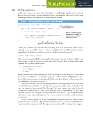 155
From request to model: making the request useful
6.2.1 Binding simple types
You’ll start your journey into model binding by considering a simple action method.
The next listing shows a simple calculator action method that takes one number as a
method parameter and squares it by multiplying it by itself.
public CalculatorController : Controller
{
public IActionResult Square(int value)
{
var result = value * value;
var viewModel = new ResultViewModel(result);
return View(viewModel);
}
}
In the last chapter, you learned about routing and how this selects which action
method to execute. The number of route templates that would match the action
method you’ve defined is endless, but use the following simple template:
{controller}/{action}/{value}
When a client requests a URL, for example /Calculator/Square/5, the MvcMiddleware
uses routing to parse it for route parameters. With the preceding template, this would
produce the following route values:
 controller=Calculator
 action=Square
 value=5
The router only uses the controller and action parameters for routing, but all the values
are stored in a collection as name-value pairs. The router will look for the Calculator-
Controller.Square action method, it will find the method defined in the previous list-
ing and will then attempt to execute it.
This action method contains a single parameter—an integer called value—which
is your binding model. When the MvcMiddleware executes this action method, it will
spot the expected parameter, flick through the route values associated with the
request, and find the value=5 pair. It can then bind the value parameter to this route
value and execute the method. The action method itself doesn’t care about where this
value came from; it goes along its merry way, creating a view model and returning a
ViewResult.
The key thing to appreciate is that you didn’t have to write any extra code to try to
extract the value from the URL when the method executed. All you needed to do was
create a method parameter with the right name and let model binding do its magic.
Listing 6.1 An action method accepting a simple parameter
The method parameter
is the binding model.
A more complex example
would do this work in an
external service, in the
application model.
The result is passed to the view to
generate a response using a view model.
 