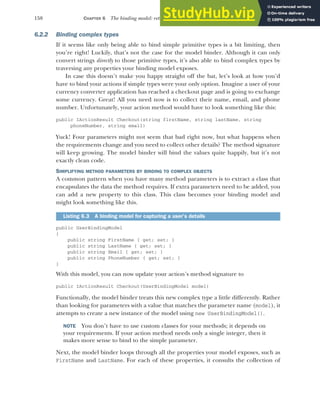 158 CHAPTER 6 The binding model: retrieving and validating user input
6.2.2 Binding complex types
If it seems like only being able to bind simple primitive types is a bit limiting, then
you’re right! Luckily, that’s not the case for the model binder. Although it can only
convert strings directly to those primitive types, it’s also able to bind complex types by
traversing any properties your binding model exposes.
In case this doesn’t make you happy straight off the bat, let’s look at how you’d
have to bind your actions if simple types were your only option. Imagine a user of your
currency converter application has reached a checkout page and is going to exchange
some currency. Great! All you need now is to collect their name, email, and phone
number. Unfortunately, your action method would have to look something like this:
public IActionResult Checkout(string firstName, string lastName, string
phoneNumber, string email)
Yuck! Four parameters might not seem that bad right now, but what happens when
the requirements change and you need to collect other details? The method signature
will keep growing. The model binder will bind the values quite happily, but it’s not
exactly clean code.
SIMPLIFYING METHOD PARAMETERS BY BINDING TO COMPLEX OBJECTS
A common pattern when you have many method parameters is to extract a class that
encapsulates the data the method requires. If extra parameters need to be added, you
can add a new property to this class. This class becomes your binding model and
might look something like this.
public UserBindingModel
{
public string FirstName { get; set; }
public string LastName { get; set; }
public string Email { get; set; }
public string PhoneNumber { get; set; }
}
With this model, you can now update your action’s method signature to
public IActionResult Checkout(UserBindingModel model)
Functionally, the model binder treats this new complex type a little differently. Rather
than looking for parameters with a value that matches the parameter name (model), it
attempts to create a new instance of the model using new UserBindingModel().
NOTE You don’t have to use custom classes for your methods; it depends on
your requirements. If your action method needs only a single integer, then it
makes more sense to bind to the simple parameter.
Next, the model binder loops through all the properties your model exposes, such as
FirstName and LastName. For each of these properties, it consults the collection of
Listing 6.3 A binding model for capturing a user’s details
 