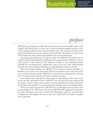 xvii
preface
ASP.NET has a long history—Microsoft released the first version in 2002 as part of the
original .NET Framework 1.0. Since then, it’s been through multiple iterations, each
version bringing added features and extensibility. But each iteration was built on the
same underlying framework provided by System.Web.dll. This library is a part of the
.NET Framework, and so comes pre-installed in all versions of Windows.
This brings mixed blessings. On the one hand, the ASP.NET 4.X framework is a
reliable, battle-tested platform for building modern applications on Windows. On the
other hand, it’s also limited by this reliance—changes to the underlying System
.Web.dll are far-reaching and, consequently, slow to roll out. It also fundamentally
excludes the many developers building on and deploying to Linux or macOS.
When I first began looking into ASP.NET Core, I was one of those developers. A
Windows user at heart, I was issued with a Mac by my employer, and so was stuck work-
ing on a virtual machine all day. ASP.NET Core promised to change all that, allowing
me to develop natively on both my Windows machine and Mac.
I was relatively late to the party in many respects, only taking an active interest just
before the time of the RC2 release of ASP.NET Core. By that point, there had already
been eight (!) beta releases, many of which contained significant breaking changes; by
not diving in fully until RC2, I was spared the pain of dodgy tooling and changing APIs.
What I saw really impressed me. ASP.NET Core let developers leverage their exist-
ing knowledge of the .NET framework, and of ASP.NET MVC applications in particu-
lar, while baking-in current best practices like dependency injection, strongly typed
configuration, and logging. On top of that, you could build and deploy cross-plat-
form. I was sold.
 