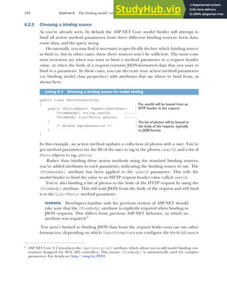 162 CHAPTER 6 The binding model: retrieving and validating user input
6.2.3 Choosing a binding source
As you’ve already seen, by default the ASP.NET Core model binder will attempt to
bind all action method parameters from three different binding sources: form data,
route data, and the query string.
Occasionally, you may find it necessary to specifically declare which binding source
to bind to, but in other cases, these three sources won’t be sufficient. The most com-
mon scenarios are when you want to bind a method parameter to a request header
value, or when the body of a request contains JSON-formatted data that you want to
bind to a parameter. In these cases, you can decorate your action method parameters
(or binding model class properties) with attributes that say where to bind from, as
shown here.
public class PhotosController
{
public IActionResult TagPhotosWithUser(
[FromHeader] string userId,
[FromBody] List<Photo> photos)
{
/* method implementation */
}
}
In this example, an action method updates a collection of photos with a user. You’ve
got method parameters for the ID of the user to tag in the photos, userId, and a list of
Photo objects to tag, photos.
Rather than binding these action methods using the standard binding sources,
you’ve added attributes to each parameter, indicating the binding source to use. The
[FromHeader] attribute has been applied to the userId parameter. This tells the
model binder to bind the value to an HTTP request header value called userId.
You’re also binding a list of photos to the body of the HTTP request by using the
[FromBody] attribute. This will read JSON from the body of the request and will bind
it to the List<Photo> method parameter.
WARNING Developers familiar with the previous version of ASP.NET should
take note that the [FromBody] attribute is explicitly required when binding to
JSON requests. This differs from previous ASP.NET behavior, in which no
attribute was required.2
You aren’t limited to binding JSON data from the request body—you can use other
formats too, depending on which InputFormatters you configure the MvcMiddleware
Listing 6.4 Choosing a binding source for model binding
2
ASP.NET Core 2.1 introduces the [ApiController] attribute, which allows you to add model binding con-
ventions designed for Web API controllers. This means [FromBody] is automatically used for complex
parameters. For details see http://mng.bz/FYH1.
The userId will be bound from an
HTTP header in the request.
The list of photos will be bound to
the body of the request, typically
in JSON format.
 
