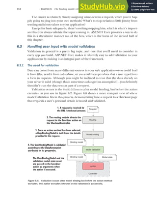 164 CHAPTER 6 The binding model: retrieving and validating user input
The binder is relatively blindly assigning values sent in a request, which you’re hap-
pily going to plug into your own methods? What’s to stop nefarious little Jimmy from
sending malicious values to your application?
Except for basic safeguards, there’s nothing stopping him, which is why it’s import-
ant that you always validate the input coming in. ASP.NET Core provides a way to do
this in a declarative manner out of the box, which is the focus of the second half of
this chapter.
6.3 Handling user input with model validation
Validation in general is a pretty big topic, and one that you’ll need to consider in
every app you build. ASP.NET Core makes it relatively easy to add validation to your
applications by making it an integral part of the framework.
6.3.1 The need for validation
Data can come from many different sources in your web application—you could load
it from files, read it from a database, or you could accept values that a user typed into
a form in requests. Although you might be inclined to trust that the data already on
your server is valid (though this is sometimes a dangerous assumption!), you definitely
shouldn’t trust the data sent as part of a request.
Validation occurs in the MvcMiddleware after model binding, but before the action
executes, as you saw in figure 6.2. Figure 6.6 shows a more compact view of where
model validation fits in this process, demonstrating how a request to a checkout page
that requests a user’s personal details is bound and validated.
1. A request is received for
the URL /checkout/saveuser
..
Request
Action
2. The routing module directs the
request to the SaveUser action on
the CheckoutController.
Binding model
Routing
3. Once an action method has been selected,
a UserBindingModel is built from the details
provided in the request.
Controller
The UserBindingModel and the
validation model state resul
t
are passed to the SaveUser
action as arguments when
the action is executed.
Model binding
Model validation
Binding model
4. The UserBindingModel is validated
according to the DataAnnotation
attributes on its properties.
Model state
Figure 6.6 Validation occurs after model binding but before the action method
executes. The action executes whether or not validation is successful.
 