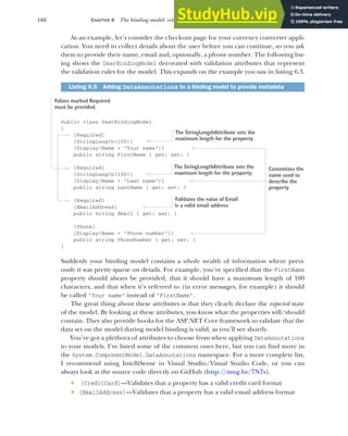 166 CHAPTER 6 The binding model: retrieving and validating user input
As an example, let’s consider the checkout page for your currency converter appli-
cation. You need to collect details about the user before you can continue, so you ask
them to provide their name, email and, optionally, a phone number. The following list-
ing shows the UserBindingModel decorated with validation attributes that represent
the validation rules for the model. This expands on the example you saw in listing 6.3.
Public class UserBindingModel
{
[Required]
[StringLength(100)]
[Display(Name = "Your name")]
public string FirstName { get; set; }
[Required]
[StringLength(100)]
[Display(Name = "Last name")]
public string LastName { get; set; }
[Required]
[EmailAddress]
public string Email { get; set; }
[Phone]
[Display(Name = "Phone number")]
public string PhoneNumber { get; set; }
}
Suddenly your binding model contains a whole wealth of information where previ-
ously it was pretty sparse on details. For example, you’ve specified that the FirstName
property should always be provided, that it should have a maximum length of 100
characters, and that when it’s referred to (in error messages, for example) it should
be called "Your name" instead of "FirstName".
The great thing about these attributes is that they clearly declare the expected state
of the model. By looking at these attributes, you know what the properties will/should
contain. They also provide hooks for the ASP.NET Core framework to validate that the
data set on the model during model binding is valid, as you’ll see shortly.
You’ve got a plethora of attributes to choose from when applying DataAnnotations
to your models. I’ve listed some of the common ones here, but you can find more in
the System.ComponentModel.DataAnnotations namespace. For a more complete list,
I recommend using IntelliSense in Visual Studio/Visual Studio Code, or you can
always look at the source code directly on GitHub (http://mng.bz/7N7s).
 [CreditCard]—Validates that a property has a valid credit card format
 [EmailAddress]—Validates that a property has a valid email address format
Listing 6.5 Adding DataAnnotations to a binding model to provide metadata
Values marked Required
must be provided.
Customizes the
name used to
describe the
property
The StringLengthAttribute sets the
maximum length for the property.
The StringLengthAttribute sets the
maximum length for the property.
Validates the value of Email
is a valid email address
 