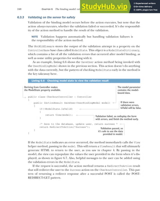 168 CHAPTER 6 The binding model: retrieving and validating user input
6.3.3 Validating on the server for safety
Validation of the binding model occurs before the action executes, but note that the
action always executes, whether the validation failed or succeeded. It’s the responsibil-
ity of the action method to handle the result of the validation.
NOTE Validation happens automatically but handling validation failures is
the responsibility of the action method.
The MvcMiddleware stores the output of the validation attempt in a property on the
ControllerBase base class called ModelState. This object is a ModelStateDictionary,
which contains a list of all the validation errors that occurred after model binding, as
well as some utility properties for working with it.
As an example, listing 6.6 shows the SaveUser action method being invoked with
the UserBindingModel shown in the previous section. This action doesn’t do anything
with the data currently, but the pattern of checking ModelState early in the method is
the key takeaway here.
public class CheckoutController : Controller
{
public IActionResult SaveUser(UserBindingModel model)
{
if(!ModelState.IsValid)
{
return View(model);
}
/* Save to the database, update user, return success *
return RedirectToAction("Success");
}
}
If the ModelState indicates an error occurred, the method immediately calls the View
helper method, passing in the model. This will return a ViewResult that will ultimately
generate HTML to return to the user, as you saw in chapter 4. By passing in the
model, the view can repopulate the values the user provided in the form when it’s dis-
played, as shown in figure 6.7. Also, helpful messages to the user can be added using
the validation errors in the ModelState.
If the request is successful, the action method returns a RedirectToAction result
that will redirect the user to the Success action on the CheckoutController. This pat-
tern of returning a redirect response after a successful POST is called the POST-
REDIRECT-GET pattern.
Listing 6.6 Checking model state to view the validation result
Deriving from Controller makes
the ModelState property available.
The model parameter
contains the model-
bound data.
If there were
validation errors,
IsValid will be false.
Validation failed, so redisplay the form
with errors, and finish the method early.
Validation passed, so
it’s safe to use the data
provided in model.
 