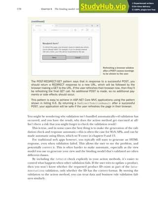 170 CHAPTER 6 The binding model: retrieving and validating user input
You might be wondering why validation isn’t handled automatically—if validation has
occurred, and you have the result, why does the action method get executed at all?
Isn’t there a risk that you might forget to check the validation result?
This is true, and in some cases the best thing is to make the generation of the vali-
dation check and response automatic—this is often the case for Web APIs, and can be
made automatic using filters, which we’ll cover in chapters 9 and 13.
For traditional web apps however, you typically still want to generate an HTML
response, even when validation failed. This allows the user to see the problem, and
potentially correct it. This is often harder to make automatic, especially as the view
model you use to generate your view and the binding model that’s validated are often
different classes.
By including the IsValid check explicitly in your action methods, it’s easier to
control what happens when other validation fails. If the user tries to update a product,
then you won’t know whether the requested product ID exists as part of the Data-
Annotations validation, only whether the ID has the correct format. By moving the
validation to the action method, you can treat data and business rule validation fail-
ures similarly.
(continued)
The POST-REDIRECT-GET pattern says that in response to a successful POST, you
should return a REDIRECT response to a new URL, which will be followed by the
browser making a GET to the URL. If the user refreshes their browser now, then they’ll
be refreshing the final GET call. No additional POST is made, so no additional pay-
ments or side effects should occur.
This pattern is easy to achieve in ASP.NET Core MVC applications using the pattern
shown in listing 6.6. By returning a RedirectToActionResult after a successful
POST, your application will be safe if the user refreshes the page in their browser.
Refreshing a browser window
after a POST causes warnings
to be shown to the user
 