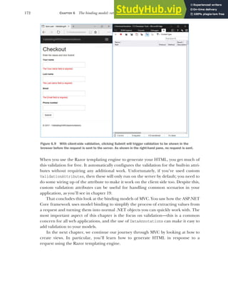 172 CHAPTER 6 The binding model: retrieving and validating user input
When you use the Razor templating engine to generate your HTML, you get much of
this validation for free. It automatically configures the validation for the built-in attri-
butes without requiring any additional work. Unfortunately, if you’ve used custom
ValidationAttributes, then these will only run on the server by default; you need to
do some wiring up of the attribute to make it work on the client side too. Despite this,
custom validation attributes can be useful for handling common scenarios in your
application, as you’ll see in chapter 19.
That concludes this look at the binding models of MVC. You saw how the ASP.NET
Core framework uses model binding to simplify the process of extracting values from
a request and turning them into normal .NET objects you can quickly work with. The
most important aspect of this chapter is the focus on validation—this is a common
concern for all web applications, and the use of DataAnnotations can make it easy to
add validation to your models.
In the next chapter, we continue our journey through MVC by looking at how to
create views. In particular, you’ll learn how to generate HTML in response to a
request using the Razor templating engine.
Figure 6.9 With client-side validation, clicking Submit will trigger validation to be shown in the
browser before the request is sent to the server. As shown in the right-hand pane, no request is sent.
 