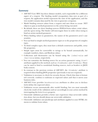 173
Summary
Summary
 ASP.NET Core MVC has three distinct models, each responsible for a different
aspect of a request. The binding model encapsulates data sent as part of a
request, the application model represents the state of the application, and the
view model contains data used by the view to generate a response.
 Model binding extracts values from a request and uses them to create .NET
objects to pass as method parameters to the action being executed.
 By default, there are three binding sources: POSTed form values, route values,
and the query string. The binder will interrogate these in order when trying to
bind an action method parameter.
 When binding values to parameters, the names of the parameters aren’t case
sensitive.
 You can bind to simple method parameter types or to the properties of complex
types.
 To bind complex types, they must have a default constructor and public, setta-
ble properties.
 Simple types must be convertible to strings to be bound automatically, for
example numbers, dates, and Boolean values.
 Collections and dictionaries can be bound using the [index]=value and
[key]=value syntax, respectively.
 You can customize the binding source for an action parameter using [From*]
attributes applied to the method, such as [FromHeader] and [FromBody]. These
can be used to bind to nondefault binding sources, such as headers or JSON
body content.
 In contrast to the previous version of ASP.NET, the [FromBody] attribute is
required when binding JSON properties (previously it was not required).
 Validation is necessary to check for security threats. Check that data is format-
ted correctly, confirm it conforms to expected values and that it meets your
business rules.
 ASP.NET Core provides DataAnnotations attributes to allow you to declara-
tively define the expected values.
 Validation occurs automatically after model binding, but you must manually
check the result of the validation and act accordingly in your action method by
interrogating the ModelState property.
 Client-side validation provides a better user experience than server-side valida-
tion alone, but you should always use server-side validation.
 Client-side validation uses JavaScript and attributes applied to your HTML ele-
ments to validate form values.
 