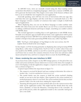 175
Views: rendering the user interface in MVC
In ASP.NET Core, views are normally created using the Razor markup syntax
(sometimes described as a templating language), which uses a mixture of HTML and
C# to generate the final result. This chapter covers some of the features of Razor and
how to use it to build the view templates for your application.
Generally speaking, users will have two sorts of interactions with your app: they
read data that your app displays, and they send data or commands back to it. The
Razor language contains a number of constructs that make it simple to build both
types of applications.
When displaying data, you can use the Razor language to easily combine static
HTML with values from your view model. Razor can use C# as a control mechanism,
so adding conditional elements and loops is simple, something you couldn’t achieve
with HTML alone.
The normal approach to sending data to web applications is with HTML forms.
Virtually every dynamic app you build will use forms; some applications will be pretty
much nothing but forms! ASP.NET Core and the Razor templating language include a
number of helpers that make generating HTML forms easy, called Tag Helpers.
NOTE You’ll get a brief glimpse of Tag Helpers in the next section, but I’ll
explore them in detail in the next chapter.
In this chapter, we’ll be focusing primarily on displaying data and generating HTML
using Razor, rather than creating forms. You’ll see how to render values from your
view model to the HTML, and how to use C# to control the generated output. Finally,
you’ll learn how to extract the common elements of your views into sub-views called
layouts and partial views, and how to compose them to create the final HTML page.
7.1 Views: rendering the user interface in MVC
As you know from earlier chapters on the MVC design pattern, it’s the job of the con-
troller and action method to choose which view to return to the client. For example, if
you’re developing a to-do list application, imagine a request to view a particular to-do
item, as shown in figure 7.1.
A typical request follows the steps shown in figure 7.1:
1 The request is received by Kestrel and uses routing to determine the action to
invoke—the ViewToDo method on ToDoController.
2 The model binder uses the request to build the action method’s binding
model, as you saw in the last chapter. This is passed to the action method as a
method parameter when it’s executed. The action method checks that you have
passed a valid id for the to-do item, making the request valid.
3 Assuming all looks good, the action method calls out to the various services that
make up the application model. This might load the details about the to-do
from a database, or from the filesystem, returning them to the controller. As
part of this process, either the application model or the controller itself gener-
ates a view model.
 