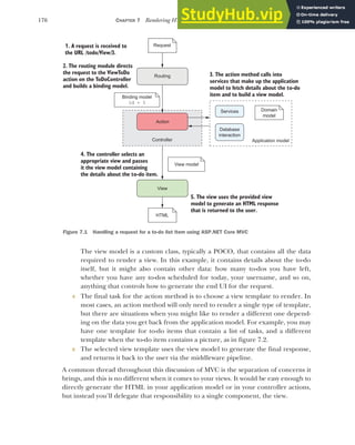 176 CHAPTER 7 Rendering HTML using Razor views
The view model is a custom class, typically a POCO, that contains all the data
required to render a view. In this example, it contains details about the to-do
itself, but it might also contain other data: how many to-dos you have left,
whether you have any to-dos scheduled for today, your username, and so on,
anything that controls how to generate the end UI for the request.
4 The final task for the action method is to choose a view template to render. In
most cases, an action method will only need to render a single type of template,
but there are situations when you might like to render a different one depend-
ing on the data you get back from the application model. For example, you may
have one template for to-do items that contain a list of tasks, and a different
template when the to-do item contains a picture, as in figure 7.2.
5 The selected view template uses the view model to generate the final response,
and returns it back to the user via the middleware pipeline.
A common thread throughout this discussion of MVC is the separation of concerns it
brings, and this is no different when it comes to your views. It would be easy enough to
directly generate the HTML in your application model or in your controller actions,
but instead you’ll delegate that responsibility to a single component, the view.
1. A request is received to
the URL /todo/View/3.
Request
Action
View
2. The routing module directs
the request to the ViewToDo
action on the ToDoController
and builds a binding model.
4. The controller selects an
appropriate view and passes
it the view model containing
the details about the to-do item.
5. The view uses the provided view
model to generate an HTML response
that is returned to the user.
Application model
Binding model
View model
Domain
model
Services
Database
interaction
Routing 3. The action method calls into
services that make up the application
model to fetch details about the to-do
item and to build a view model.
Controller
HTML
id = 3
Figure 7.1 Handling a request for a to-do list item using ASP.NET Core MVC
 