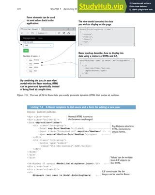 178 CHAPTER 7 Rendering HTML using Razor views
@model IndexViewModel
<div class="row">
<div class="col-md-12">
<form asp-action="Index">
<div class="form-group">
<label asp-for="NewUser"></label>
<input class="form-control" asp-for="NewUser" />
<span asp-validation-for="NewUser"></span>
</div>
<div class="form-group">
<button type="submit"
class="btn btn-success">Add</button>
</div>
</form>
</div>
</div>
<h4>Number of users: @Model.ExistingUsers.Count</h4>
<div class="row">
<div class="col-md-12">
<ul>
@foreach (var user in Model.ExistingUsers)
Listing 7.1 A Razor template to list users and a form for adding a new user
Form elements can be used
to send values back to the
application.
The view model contains the data
you wish to display on the page.
Razor markup describes how to display this
data using a mixture of HTML and C#.
By combining the data in your view
model with the Razor markup, HTML
can be generated dynamically, instead
of being fixed at compile time.
@foreach(var user in Model.ExistingUsers)
{
<li>
<button>View</button>
<span>@user</span>
</li>
}
Model.ExistingUsers = new[]
{
'Andrew',
'Robbie',
'Jimmy',
'Bart'
};
Figure 7.3 The use of C# in Razor lets you easily generate dynamic HTML that varies at runtime.
Normal HTML is sent to
the browser unchanged.
Tag Helpers attach to
HTML elements to
create forms.
Values can be written
from C# objects to
the HTML.
C# constructs like for
loops can be used in Razor.
 