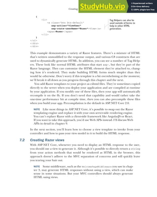 179
Creating Razor views
{
<li>
<a class="btn btn-default"
asp-action="ViewUser"
asp-route-userName="@user">View</a>
<span>@user</span>
</li>
}
</ul>
</div>
</div>
This example demonstrates a variety of Razor features. There’s a mixture of HTML
that’s written unmodified to the response output, and various C# constructs that are
used to dynamically generate HTML. In addition, you can see a number of Tag Help-
ers. These look like normal HTML attributes that start asp-, but they’re part of the
Razor language. They can customize the HTML element they’re attached to, chang-
ing how it’s rendered. They make building HTML forms much simpler than they
would be otherwise. Don’t worry if this template is a bit overwhelming at the moment;
we’ll break it all down as you progress through this chapter and the next.
You add Razor templates to your project as cshtml files. They’re sometimes copied
directly to the server when you deploy your application and are compiled at runtime
by your application. If you modify one of these files, then your app will automatically
recompile it on the fly. If you don’t need that capability and would rather take the
one-time performance hit at compile time, then you can also precompile these files
when you build your app. Precompilation is the default in ASP.NET Core 2.0.
NOTE Like most things in ASP.NET Core, it’s possible to swap out the Razor
templating engine and replace it with your own server-side rendering engine.
You can’t replace Razor with a client-side framework like AngularJS or React.
If you want to take this approach, you’d use Web APIs instead. I’ll discuss Web
APIs in detail in chapter 9.
In the next section, you’ll learn how to choose a view template to invoke from your
controller and how to pass your view model to it to build the HTML response.
7.2 Creating Razor views
With ASP.NET Core, whenever you need to display an HTML response to the user,
you should use a view to generate it. Although it’s possible to directly return a string
from your action methods that would be rendered as HTML in the browser, this
approach doesn’t adhere to the MVC separation of concerns and will quickly leave
you tearing your hair out.
NOTE Some middleware, such as the WelcomePageMiddleware you saw in chap-
ter 3, may generate HTML responses without using a view, which can make
sense in some situations. But your MVC controllers should always generate
HTML using views.
Tag Helpers can also be
used outside of forms to
help in other HTML
generation.
 
