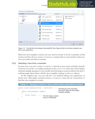 181
Creating Razor views
With your view template created, you now need to invoke it. In the remainder of this
section you’ll see how to create a ViewResult and provide it a view model so that your
view can render the data it contains.
7.2.1 Selecting a view from a controller
In most cases, you won’t create a ViewResult directly in your action methods. Instead,
you’ll use one of the View helper methods on the Controller base class. These helper
methods simplify passing in a view model and selecting an action method, but there’s
nothing magic about them—all they do is simplify creating ViewResult objects.
In the simplest case, you can call the View method without any arguments, as
shown next. This helper method returns a ViewResult that will use conventions to
find the view template to render.
public class HomeController : Controller
{
public IActionResult Index()
{
return View();
}
}
Listing 7.2 Returning ViewResult from an action method using default conventions
Figure 7.5 The Add New Item dialog. Choosing MVC View Page will add a new Razor template view
file to your application.
Inheriting from the Controller
base class makes the View helper
methods available.
The View helper method
returns a ViewResult.
 