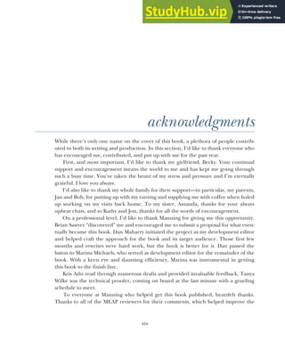 xix
acknowledgments
While there’s only one name on the cover of this book, a plethora of people contrib-
uted to both its writing and production. In this section, I’d like to thank everyone who
has encouraged me, contributed, and put up with me for the past year.
First, and most important, I’d like to thank my girlfriend, Becky. Your continual
support and encouragement means the world to me and has kept me going through
such a busy time. You’ve taken the brunt of my stress and pressure and I’m eternally
grateful. I love you always.
I’d also like to thank my whole family for their support—in particular, my parents,
Jan and Bob, for putting up with my ranting and supplying me with coffee when holed
up working on my visits back home. To my sister, Amanda, thanks for your always
upbeat chats, and to Kathy and Jon, thanks for all the words of encouragement.
On a professional level, I’d like to thank Manning for giving me this opportunity.
Brian Sawyer “discovered” me and encouraged me to submit a proposal for what even-
tually became this book. Dan Maharry initiated the project as my development editor
and helped craft the approach for the book and its target audience. Those first few
months and rewrites were hard work, but the book is better for it. Dan passed the
baton to Marina Michaels, who served as development editor for the remainder of the
book. With a keen eye and daunting efficiency, Marina was instrumental in getting
this book to the finish line.
Kris Athi read through numerous drafts and provided invaluable feedback. Tanya
Wilke was the technical proofer, coming on board at the last minute with a grueling
schedule to meet.
To everyone at Manning who helped get this book published, heartfelt thanks.
Thanks to all of the MEAP reviewers for their comments, which helped improve the
 