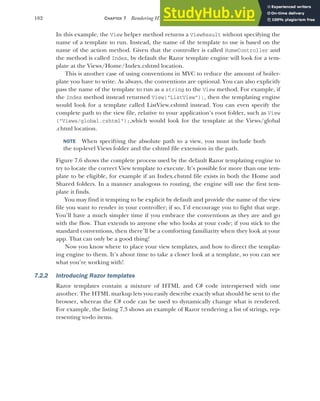 182 CHAPTER 7 Rendering HTML using Razor views
In this example, the View helper method returns a ViewResult without specifying the
name of a template to run. Instead, the name of the template to use is based on the
name of the action method. Given that the controller is called HomeController and
the method is called Index, by default the Razor template engine will look for a tem-
plate at the Views/Home/Index.cshtml location.
This is another case of using conventions in MVC to reduce the amount of boiler-
plate you have to write. As always, the conventions are optional. You can also explicitly
pass the name of the template to run as a string to the View method. For example, if
the Index method instead returned View("ListView");, then the templating engine
would look for a template called ListView.cshtml instead. You can even specify the
complete path to the view file, relative to your application’s root folder, such as View
("Views/global.cshtml");,which would look for the template at the Views/global
.chtml location.
NOTE When specifying the absolute path to a view, you must include both
the top-level Views folder and the cshtml file extension in the path.
Figure 7.6 shows the complete process used by the default Razor templating engine to
try to locate the correct View template to execute. It’s possible for more than one tem-
plate to be eligible, for example if an Index.chstml file exists in both the Home and
Shared folders. In a manner analogous to routing, the engine will use the first tem-
plate it finds.
You may find it tempting to be explicit by default and provide the name of the view
file you want to render in your controller; if so, I’d encourage you to fight that urge.
You’ll have a much simpler time if you embrace the conventions as they are and go
with the flow. That extends to anyone else who looks at your code; if you stick to the
standard conventions, then there’ll be a comforting familiarity when they look at your
app. That can only be a good thing!
Now you know where to place your view templates, and how to direct the templat-
ing engine to them. It’s about time to take a closer look at a template, so you can see
what you’re working with!
7.2.2 Introducing Razor templates
Razor templates contain a mixture of HTML and C# code interspersed with one
another. The HTML markup lets you easily describe exactly what should be sent to the
browser, whereas the C# code can be used to dynamically change what is rendered.
For example, the listing 7.3 shows an example of Razor rendering a list of strings, rep-
resenting to-do items.
 