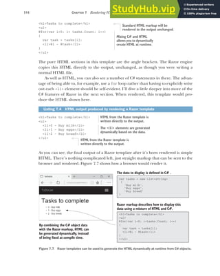 184 CHAPTER 7 Rendering HTML using Razor views
<h1>Tasks to complete</h1>
<ul>
@for(var i=0; i< tasks.Count; i++)
{
var task = tasks[i];
<li>@i - @task</li>
}
</ul>
The pure HTML sections in this template are the angle brackets. The Razor engine
copies this HTML directly to the output, unchanged, as though you were writing a
normal HTML file.
As well as HTML, you can also see a number of C# statements in there. The advan-
tage of being able to, for example, use a for loop rather than having to explicitly write
out each <li> element should be self-evident. I’ll dive a little deeper into more of the
C# features of Razor in the next section. When rendered, this template would pro-
duce the HTML shown here.
<h1>Tasks to complete</h1>
<ul>
<li>0 - Buy milk</li>
<li>1 - Buy eggs</li>
<li>2 - Buy bread</li>
</ul>
As you can see, the final output of a Razor template after it’s been rendered is simple
HTML. There’s nothing complicated left, just straight markup that can be sent to the
browser and rendered. Figure 7.7 shows how a browser would render it.
Listing 7.4 HTML output produced by rendering a Razor template
Standard HTML markup will be
rendered to the output unchanged.
Mixing C# and HTML
allows you to dynamically
create HTML at runtime.
HTML from the Razor template is
written directly to the output.
The <li> elements are generated
dynamically based on the data.
HTML from the Razor template is
written directly to the output.
The data to display is defined in C# .
Razor markup describes how to display this
data using a mixture of HTML and C#.
By combining the C# object data
with the Razor markup, HTML can
be generated dynamically, instead
of being fixed at compile time.
<h1>Tasks to complete</h1>
<ul>
@for(var i=0; i<tasks.Count; i++)
{
var task = tasks[i];
<li>@i - @task</li>
}
</ul>
var tasks = new List<string>
{
'Buy milk',
'Buy eggs',
'Buy bread'
}
Figure 7.7 Razor templates can be used to generate the HTML dynamically at runtime from C# objects.
 