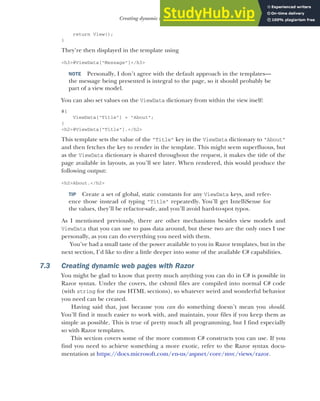 187
Creating dynamic web pages with Razor
return View();
}
They’re then displayed in the template using
<h3>@ViewData["Message"]</h3>
NOTE Personally, I don’t agree with the default approach in the templates—
the message being presented is integral to the page, so it should probably be
part of a view model.
You can also set values on the ViewData dictionary from within the view itself:
@{
ViewData["Title"] = "About";
}
<h2>@ViewData["Title"].</h2>
This template sets the value of the "Title" key in the ViewData dictionary to "About"
and then fetches the key to render in the template. This might seem superfluous, but
as the ViewData dictionary is shared throughout the request, it makes the title of the
page available in layouts, as you’ll see later. When rendered, this would produce the
following output:
<h2>About.</h2>
TIP Create a set of global, static constants for any ViewData keys, and refer-
ence those instead of typing "Title" repeatedly. You’ll get IntelliSense for
the values, they’ll be refactor-safe, and you’ll avoid hard-to-spot typos.
As I mentioned previously, there are other mechanisms besides view models and
ViewData that you can use to pass data around, but these two are the only ones I use
personally, as you can do everything you need with them.
You’ve had a small taste of the power available to you in Razor templates, but in the
next section, I’d like to dive a little deeper into some of the available C# capabilities.
7.3 Creating dynamic web pages with Razor
You might be glad to know that pretty much anything you can do in C# is possible in
Razor syntax. Under the covers, the cshtml files are compiled into normal C# code
(with string for the raw HTML sections), so whatever weird and wonderful behavior
you need can be created.
Having said that, just because you can do something doesn’t mean you should.
You’ll find it much easier to work with, and maintain, your files if you keep them as
simple as possible. This is true of pretty much all programming, but I find especially
so with Razor templates.
This section covers some of the more common C# constructs you can use. If you
find you need to achieve something a more exotic, refer to the Razor syntax docu-
mentation at https://docs.microsoft.com/en-us/aspnet/core/mvc/views/razor.
 
