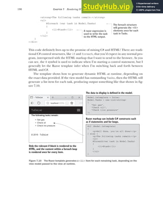 190 CHAPTER 7 Rendering HTML using Razor views
<strong>The following tasks remain:</strong>
<ul>
@foreach (var task in Model.Tasks)
{
<li>@task</li>
}
</ul>
}
</div>
This code definitely lives up to the promise of mixing C# and HTML! There are tradi-
tional C# control structures, like if and foreach, that you’d expect in any normal pro-
gram, interspersed with the HTML markup that I want to send to the browser. As you
can see, the @ symbol is used to indicate when I’m starting a control statement, but I
generally let the Razor template infer when I’m switching back and forth between
HTML and C#.
The template shows how to generate dynamic HTML at runtime, depending on
the exact data provided. If the view model has outstanding Tasks, then the HTML will
generate a list item for each task, producing output something like that shown in fig-
ure 7.10.
The foreach structure
will generate the <li>
elements once for each
task in Tasks.
A razor expression is
used to write the task
to the HTML output.
@if (Model.IsComplete)
{
<p>Well done, you're all done!</p>
} else {
<p>The following tasks remain:</p>
<ul>
@foreach(var task in Model.Tasks)
{
<li>@task</li>
}
</ul>
}
The data to display is defined in the model.
Razor markup can include C# constructs such
as if statements and for loops.
Only the relevant if block is rendered to the
HTML, and the content within a foreach loop
is rendered once for every item.
Model.IsComplete = false;
Model.Tasks = new List<string>
{
“Get gas”,
“Check oil”,
“Check tire pressure”
};
Figure 7.10 The Razor template generates a <li> item for each remaining task, depending on the
view model passed to the view at runtime.
 
