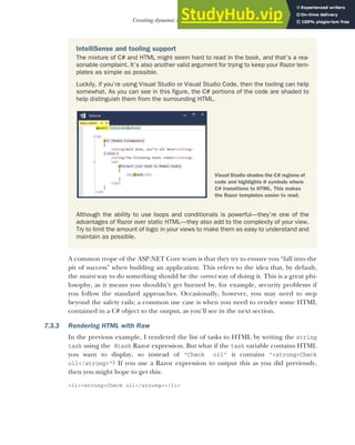 191
Creating dynamic web pages with Razor
A common trope of the ASP.NET Core team is that they try to ensure you “fall into the
pit of success” when building an application. This refers to the idea that, by default,
the easiest way to do something should be the correct way of doing it. This is a great phi-
losophy, as it means you shouldn’t get burned by, for example, security problems if
you follow the standard approaches. Occasionally, however, you may need to step
beyond the safety rails; a common use case is when you need to render some HTML
contained in a C# object to the output, as you’ll see in the next section.
7.3.3 Rendering HTML with Raw
In the previous example, I rendered the list of tasks to HTML by writing the string
task using the @task Razor expression. But what if the task variable contains HTML
you want to display, so instead of "Check oil" it contains "<strong>Check
oil</strong>"? If you use a Razor expression to output this as you did previously,
then you might hope to get this:
<li><strong>Check oil</strong></li>
IntelliSense and tooling support
The mixture of C# and HTML might seem hard to read in the book, and that’s a rea-
sonable complaint. It’s also another valid argument for trying to keep your Razor tem-
plates as simple as possible.
Luckily, if you’re using Visual Studio or Visual Studio Code, then the tooling can help
somewhat. As you can see in this figure, the C# portions of the code are shaded to
help distinguish them from the surrounding HTML.
Although the ability to use loops and conditionals is powerful—they’re one of the
advantages of Razor over static HTML—they also add to the complexity of your view.
Try to limit the amount of logic in your views to make them as easy to understand and
maintain as possible.
Visual Studio shades the C# regions of
code and highlights @ symbols where
C# transitions to HTML. This makes
the Razor templates easier to read.
 