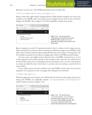 192 CHAPTER 7 Rendering HTML using Razor views
But that’s not the case. The HTML generated comes out like this:
<li>&lt;strong&gt;Check oil&lt;/strong&gt;</li>
Hmm, looks odd, right? What’s happened here? Why did the template not write your
variable to the HTML, like it has in previous examples? If you look at how a browser
displays this HTML, like in figure 7.11, then hopefully it makes more sense.
Razor templates encode C# expressions before they’re written to the output stream.
This is primarily for security reasons; writing out arbitrary strings to your HTML could
allow users to inject malicious data and JavaScript into your website. Consequently, the
C# variables you print in your Razor template get written as HTML-encoded values.
In some cases, you might need to directly write out HTML contained in a string
to the response. If you find yourself in this situation, first, stop. Do you really need to
do this? If the values you’re writing have been entered by a user, or were created based
on values provided by users, then there’s a serious risk of creating a security hole in
your website.
If you really need to write the variable out to the HTML stream, then you can do so
using the Html property on the view page and calling the Raw method:
<li>@Html.Raw(task)</li>
With this approach, the string in task will be directly written to the output stream, pro-
ducing the HTML you originally wanted, <li><strong>Check oil</strong></li>,
which renders as shown in figure 7.12.
Figure 7.11 The second item,
<strong>Check oil<strong> has been
HTML-encoded, so the <strong>
elements are visible to the user as part
of the task.
Figure 7.12 The second item,
"<strong>Check oil<strong>"
has been output using Html.Raw(),
so it hasn’t been HTML encoded. The
<strong> elements result in the
second item being shown in bold instead.
 
