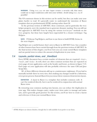 193
Layouts, partial views, and _ViewStart
WARNING Using Html.Raw on user input creates a security risk that users
could use to inject malicious code into your website. Avoid using Html.Raw if
possible!
The C# constructs shown in this section can be useful, but they can make your tem-
plates harder to read. It’s generally easier to understand the intention of Razor
templates that are predominantly HTML markup rather than C#.
In the previous version of ASP.NET, these constructs, and in particular the Html
helper property, were the standard way to generate dynamic markup. You can still use
this approach in ASP.NET Core by using the various HtmlHelper1
methods on the
Html property, but these have largely been superseded by a cleaner technique: Tag
Helpers.
NOTE I’ll discuss Tag Helpers, and how to use them to build HTML forms, in
the next chapter.
Tag Helpers are a useful feature that’s new to Razor in ASP.NET Core, but a number
of other features have been carried through from the previous version of ASP.NET. In
the final section of this chapter, you’ll see how you can create nested Razor templates
and use partial views to reduce the amount of duplication in your views.
7.4 Layouts, partial views, and _ViewStart
Every HTML document has a certain number of elements that are required: <html>,
<head>, and <body>. As well, there are often common sections that are repeated on
every page of your application, such as the header and footer, as shown in figure 7.13.
Each page on your application will also probably reference the same CSS and Java-
Script files.
All of these different elements add up to a maintenance nightmare. If you had to
manually include these in every view, then making any changes would be a laborious,
error-proneprocess.Instead, Razor letsyouextractthese common elementsinto layouts.
DEFINITION A layout in Razor is a template that includes common code. It
can’t be rendered directly, but it can be rendered in conjunction with normal
Razor views.
By extracting your common markup into layouts, you can reduce the duplication in
your app. This makes changes easier, makes your views easier to manage and main-
tain, and is generally good practice! In this section, you’ll see how to create a layout
and reference it from your normal Razor views.
1
HTML Helpers are almost obsolete, though they’re still available if you prefer to use them.
 