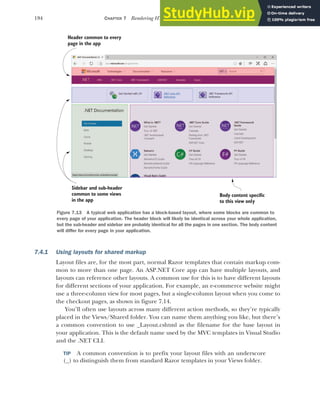194 CHAPTER 7 Rendering HTML using Razor views
7.4.1 Using layouts for shared markup
Layout files are, for the most part, normal Razor templates that contain markup com-
mon to more than one page. An ASP.NET Core app can have multiple layouts, and
layouts can reference other layouts. A common use for this is to have different layouts
for different sections of your application. For example, an e-commerce website might
use a three-column view for most pages, but a single-column layout when you come to
the checkout pages, as shown in figure 7.14.
You’ll often use layouts across many different action methods, so they’re typically
placed in the Views/Shared folder. You can name them anything you like, but there’s
a common convention to use _Layout.cshtml as the filename for the base layout in
your application. This is the default name used by the MVC templates in Visual Studio
and the .NET CLI.
TIP A common convention is to prefix your layout files with an underscore
(_) to distinguish them from standard Razor templates in your Views folder.
Header common to every
page in the app
Sidebar and sub-header
common to some views
in the app
Body content specific
to this view only
Figure 7.13 A typical web application has a block-based layout, where some blocks are common to
every page of your application. The header block will likely be identical across your whole application,
but the sub-header and sidebar are probably identical for all the pages in one section. The body content
will differ for every page in your application.
 