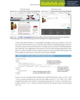 195
Layouts, partial views, and _ViewStart
A layout file looks similar to a normal Razor template, with one exception: every lay-
out must call the @RenderBody() function. This tells the templating engine where to
insert the content from the child views. A simple layout is shown in the following list-
ing. Typically, your application will reference all your CSS and JavaScript files in the
layout, as well as include all the common elements such as headers and footers, but
this example includes pretty much the bare minimum HTML.
<!DOCTYPE html>
<html>
<head>
<meta charset="utf-8" />
<title>@ViewData["Title"]</title>
<link rel="stylesheet" href="~/css/site.css" />
</head>
<body>
@RenderBody()
</body>
</html>
As you can see, the layout file includes the required elements, such as <html> and
<head>, as well as elements you need on every page, such as <title> and <link>. This
example also shows the benefit of storing the page title in ViewData; the layout can
render it in the <title> element so that it shows in the browser’s tab, as shown in fig-
ure 7.15.
Listing 7.7 A basic Layout.cshtml file calling RenderBody
Three-column layout Single-column layout
Figure 7.14 The https://manning.com website uses different layouts for different parts of the web application.
The product pages use a three-column layout, but the cart page uses a single-column layout.
ViewData is the standard
mechanism for passing data
to a layout from a view.
Elements common to
every page, such as
your CSS, are typically
found in the layout.
Tells the templating engine where
to insert the child view’s content
 