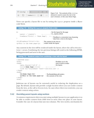 196 CHAPTER 7 Rendering HTML using Razor views
Views can specify a layout file to use by setting the Layout property inside a Razor
code block.
@{
Layout = "_Layout";
ViewData["Title"] = "Home Page";
}
<h1>@ViewData[“Title”]</h1>
<p>This is the home page</p>
Any contents in the view will be rendered inside the layout, where the call to @Render-
Body() occurs. Combining the two previous listings will result in the following HTML
being generated and sent to the user.
<!DOCTYPE html>
<html>
<head>
<meta charset="utf-8" />
<title>Home Page</title>
<link rel="stylesheet" href="/css/site.css" />
</head>
<body>
<h1>Home Page</h1>
<p>This is the home page</p>
</body>
<html>
Judicious use of layouts can be extremely useful in reducing the duplication on a
page. By default, layouts only provide a single location where you can render content
from the view, at the call to @RenderBody. In cases where this is too restrictive, you can
render content using sections.
7.4.2 Overriding parent layouts using sections
A common requirement when you start using multiple layouts in your application is to
be able to render content from child views in more than one place in your layout.
Consider the case of a layout that uses two columns. The view needs a mechanism for
Listing 7.8 Setting the Layout property from a view
Listing 7.9 Rendered output from combining a view with its layout
Figure 7.15 The contents of the <title>
element is used to name the tab in the
user’s browser, in this case Home Page.
Set the layout for the page
to _Layout.cshtml.
ViewData is a convenient way of passing
data from a view to the layout.
The content in the view to
render inside the layout
ViewData set in the
view is used to render
the layout.
The RenderBody call renders
the contents of the view.
 