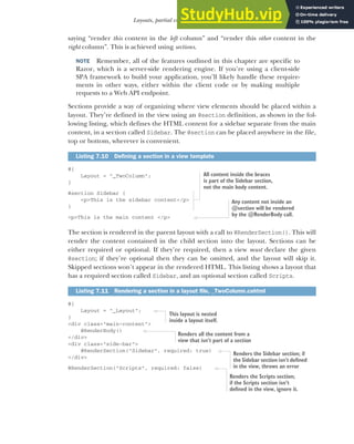 197
Layouts, partial views, and _ViewStart
saying “render this content in the left column” and “render this other content in the
right column”. This is achieved using sections.
NOTE Remember, all of the features outlined in this chapter are specific to
Razor, which is a server-side rendering engine. If you’re using a client-side
SPA framework to build your application, you’ll likely handle these require-
ments in other ways, either within the client code or by making multiple
requests to a Web API endpoint.
Sections provide a way of organizing where view elements should be placed within a
layout. They’re defined in the view using an @section definition, as shown in the fol-
lowing listing, which defines the HTML content for a sidebar separate from the main
content, in a section called Sidebar. The @section can be placed anywhere in the file,
top or bottom, wherever is convenient.
@{
Layout = "_TwoColumn";
}
@section Sidebar {
<p>This is the sidebar content</p>
}
<p>This is the main content </p>
The section is rendered in the parent layout with a call to @RenderSection(). This will
render the content contained in the child section into the layout. Sections can be
either required or optional. If they’re required, then a view must declare the given
@section; if they’re optional then they can be omitted, and the layout will skip it.
Skipped sections won’t appear in the rendered HTML. This listing shows a layout that
has a required section called Sidebar, and an optional section called Scripts.
@{
Layout = "_Layout";
}
<div class="main-content">
@RenderBody()
</div>
<div class="side-bar">
@RenderSection("Sidebar", required: true)
</div>
@RenderSection("Scripts", required: false)
Listing 7.10 Defining a section in a view template
Listing 7.11 Rendering a section in a layout file, _TwoColumn.cshtml
All content inside the braces
is part of the Sidebar section,
not the main body content.
Any content not inside an
@section will be rendered
by the @RenderBody call.
This layout is nested
inside a layout itself.
Renders all the content from a
view that isn’t part of a section
Renders the Sidebar section; if
the Sidebar section isn’t defined
in the view, throws an error
Renders the Scripts section;
if the Scripts section isn’t
defined in the view, ignore it.
 
