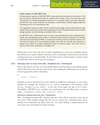 200 CHAPTER 7 Rendering HTML using Razor views
Partial views aren’t the only way to reduce duplication in your view templates. Razor
also allows you to pull common elements such as namespace declarations and layout
configuration into centralized files. In the final section of this chapter, you’ll see how
to wield these files to clean up your templates.
7.4.4 Running code on every view with _ViewStart and _ViewImports
Due to the nature of views, you’ll inevitably find yourself writing certain things repeat-
edly. If all of your views use the same layout, then adding the following code to the top
of every page feels a little redundant:
@{
Layout = "_Layout";
}
Similarly, if you’ve declared your view models in a different namespace to your app’s
default, for example the WebApplication1.Models namespace, then having to add
@using WebApplication1.Models to the top of the page can get to be a chore.
Thankfully, ASP.NET Core includes two mechanisms for handling these common
tasks: _ViewImports.cshtml and _ViewStart.cshtml.
IMPORTING COMMON DIRECTIVES WITH _VIEWIMPORTS
The _ViewImports.cshtml file contains directives that will be inserted at the top of
every view. This includes things like the @using and @model statements that you’ve
already seen—basically any Razor directive. To avoid adding a using statement to
every view, you can include it in here instead.
Child actions in ASP.NET Core
In the previous version of ASP.NET MVC, there was the concept of a child action. This
was an action method that could be invoked from inside a view. This was the main
mechanism for rendering discrete sections of a complex layout that had nothing to
do with the main action method. For example, a child action method might render the
shopping cart on an e-commerce site.
This approach meant you didn’t have to pollute every page’s view model with the view
model items required to render the shopping cart, but it fundamentally broke the MVC
design pattern, by referencing controllers from a view.
In ASP.NET Core, child actions are no more. View components have replaced them.
These are conceptually quite similar in that they allow both the execution of arbitrary
code and the rendering of HTML, but they don’t directly invoke controller actions. You
can think of them as a more powerful partial view that you should use anywhere a
partial view needs to contain significant code or business logic. You’ll see how to
build a small view component in chapter 19.
 