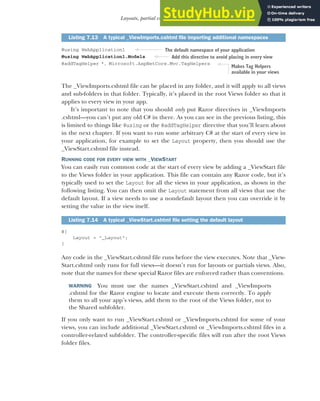 201
Layouts, partial views, and _ViewStart
@using WebApplication1
@using WebApplication1.Models
@addTagHelper *, Microsoft.AspNetCore.Mvc.TagHelpers
The _ViewImports.cshtml file can be placed in any folder, and it will apply to all views
and sub-folders in that folder. Typically, it’s placed in the root Views folder so that it
applies to every view in your app.
It’s important to note that you should only put Razor directives in _ViewImports
.cshtml—you can’t put any old C# in there. As you can see in the previous listing, this
is limited to things like @using or the @addTagHelper directive that you’ll learn about
in the next chapter. If you want to run some arbitrary C# at the start of every view in
your application, for example to set the Layout property, then you should use the
_ViewStart.cshtml file instead.
RUNNING CODE FOR EVERY VIEW WITH _VIEWSTART
You can easily run common code at the start of every view by adding a _ViewStart file
to the Views folder in your application. This file can contain any Razor code, but it’s
typically used to set the Layout for all the views in your application, as shown in the
following listing. You can then omit the Layout statement from all views that use the
default layout. If a view needs to use a nondefault layout then you can override it by
setting the value in the view itself.
@{
Layout = "_Layout";
}
Any code in the _ViewStart.cshtml file runs before the view executes. Note that _View-
Start.cshtml only runs for full views—it doesn’t run for layouts or partials views. Also,
note that the names for these special Razor files are enforced rather than conventions.
WARNING You must use the names _ViewStart.cshtml and _ViewImports
.cshtml for the Razor engine to locate and execute them correctly. To apply
them to all your app’s views, add them to the root of the Views folder, not to
the Shared subfolder.
If you only want to run _ViewStart.cshtml or _ViewImports.cshtml for some of your
views, you can include additional _ViewStart.cshtml or _ViewImports.cshtml files in a
controller-related subfolder. The controller-specific files will run after the root Views
folder files.
Listing 7.13 A typical _ViewImports.cshtml file importing additional namespaces
Listing 7.14 A typical _ViewStart.cshtml file setting the default layout
The default namespace of your application
Add this directive to avoid placing in every view
Makes Tag Helpers
available in your views
 