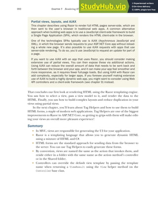 202 CHAPTER 7 Rendering HTML using Razor views
That concludes our first look at rendering HTML using the Razor templating engine.
You saw how to select a view, pass a view model to it, and render the data to the
HTML. Finally, you saw how to build complex layouts and reduce duplication in your
views using partial views.
In the next chapter, you’ll learn about Tag Helpers and how to use them to build
HTML forms, a staple of modern web applications. Tag Helpers are one of the biggest
improvements to Razor in ASP.NET Core, so getting to grips with them will make edit-
ing your views an overall more pleasant experience!
Summary
 In MVC, views are responsible for generating the UI for your application.
 Razor is a templating language that allows you to generate dynamic HTML
using a mixture of HTML and C#.
 HTML forms are the standard approach for sending data from the browser to
the server. You can use Tag Helpers to easily generate these forms.
 By convention, views are named the same as the action that invokes them, and
reside either in a folder with the same name as the action method’s controller
or in the Shared folder.
 Controllers can override the default view template by passing the template
name when returning a ViewResult using the View helper method on the
Controller base class.
Partial views, layouts, and AJAX
This chapter describes using Razor to render full HTML pages server-side, which are
then sent to the user’s browser in traditional web apps. A common alternative
approach when building web apps is to use a JavaScript client-side framework to build
a Single Page Application (SPA), which renders the HTML client-side in the browser.
One of the technologies SPAs typically use is AJAX (Asychronous JavaScript and
XML), in which the browser sends requests to your ASP.NET Core app without reload-
ing a whole new page. It’s also possible to use AJAX requests with apps that use
server-side rendering. To do so, you’d use JavaScript to request an update for part of
a page.
If you want to use AJAX with an app that uses Razor, you should consider making
extensive use of partial views. You can then expose these via additional actions.
Using AJAX can reduce the overall amount of data that needs to be sent back and
forth between the browser and your app, and it can make your app feel smoother and
more responsive, as it requires fewer full-page loads. But using AJAX with Razor can
add complexity, especially for larger apps. If you foresee yourself making extensive
use of AJAX to build a highly dynamic web app, you might want to consider using Web
API controllers and a client-side framework (see chapter 9) instead.
 