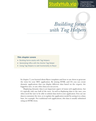 204
Building forms
with Tag Helpers
In chapter 7, you learned about Razor templates and how to use them to generate
the views for your MVC application. By mixing HTML and C#, you can create
dynamic applications that can display different data based on the request, the
logged-in user, or any other data you can access.
Displaying dynamic data is an important aspect of many web applications, but
it’s typically only one half of the story. As well as displaying data to the user, you
often need the user to be able to submit data back to your application. You can use
data to customize the view, or to update the application model by saving it to a data-
base, for example. For traditional web applications, this data is usually submitted
using an HTML form.
This chapter covers
 Building forms easily with Tag Helpers
 Generating URLs with the Anchor Tag Helper
 Using Tag Helpers to add functionality to Razor
 