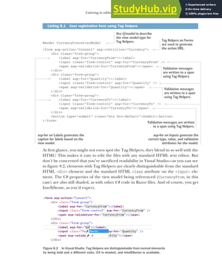 207
Catering to editors with Tag Helpers
@model CurrencyConverterModel
<form asp-action="Convert" asp-controller="Currency">
<div class="form-group">
<label asp-for="CurrencyFrom"></label>
<input class="form-control" asp-for="CurrencyFrom" />
<span asp-validation-for="CurrencyFrom"></span>
</div>
<div class="form-group">
<label asp-for="Quantity"></label>
<input class="form-control" asp-for="Quantity" />
<span asp-validation-for="Quantity"></span>
</div>
<div class="form-group">
<label asp-for="CurrencyTo"></label>
<input class="form-control" asp-for="CurrencyTo" />
<span asp-validation-for="CurrencyTo"></span>
</div>
<button type="submit" class="btn btn-default">Submit</button>
</form>
At first glance, you might not even spot the Tag Helpers, they blend in so well with the
HTML! This makes it easy to edit the files with any standard HTML text editor. But
don’t be concerned that you’ve sacrificed readability in Visual Studio—as you can see
in figure 8.2, elements with Tag Helpers are clearly distinguishable from the standard
HTML <div> element and the standard HTML class attribute on the <input> ele-
ment. The C# properties of the view model being referenced (CurrencyFrom, in this
case) are also still shaded, as with other C# code in Razor files. And of course, you get
IntelliSense, as you’d expect.
Listing 8.1 User registration form using Tag Helpers
asp-for on Labels generates the
caption for labels based on the
view model.
Use @model to describe
the view model type for
Tag Helpers. Tag Helpers on Forms
are used to generate
the action URL.
asp-for on Inputs generate the
correct type, value, and validation
attributes for the model.
Validation messages
are written to a span
using Tag Helpers.
Validation messages
are written to a span
using Tag Helpers.
Validation messages are written
to a span using Tag Helpers.
Figure 8.2 In Visual Studio, Tag Helpers are distinguishable from normal elements
by being bold and a different color, C# is shaded, and IntelliSense is available.
 