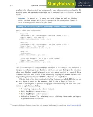 210 CHAPTER 8 Building forms with Tag Helpers
attributes for validation, and saw how to model bind it in your action method. In this
chapter, you’ll see how to create the view for it, using the UserBindingModel as a view
model.
WARNING For simplicity, I’m using the same object for both my binding
model and view model, but in practice you should use two separate objects to
avoid mass-assignment attacks on your app.4
public class UserBindingModel
{
[Required]
[StringLength(100, ErrorMessage = "Maximum length is {1}")]
[Display(Name = "Your name")]
public string FirstName { get; set; }
[Required]
[StringLength(100, ErrorMessage = "Maximum length is {1}")]
[Display(Name = "Last name")]
public string LastName { get; set; }
[Required]
[EmailAddress]
public string Email { get; set; }
[Phone(ErrorMessage = "Not a valid phone number.")]
[Display(Name = "Phone number")]
public string PhoneNumber { get; set; }
}
The UserBindingModel is decorated with a number of DataAnnotations attributes. In
the previous chapter, you saw that these attributes are used during model validation
when your binding model is bound, before the action method is executed. These
attributes are also used by the Razor templating language to provide the metadata
required to generate the correct HTML when you use Tag Helpers.
With the help of the UserBindingModel, Tag Helpers, and a little HTML, you can
create a Razor view that lets the user enter their details, as shown in figure 8.4.
The Razor template to generate this page is shown in listing 8.3. This code uses a
variety of tag helpers, including
 A Form Tag Helper on the <form> element
 Label Tag Helpers on the <label>
 Input Tag Helpers on the <input>
 Validation Message Tag Helpers on <span> validation elements for each prop-
erty in the UserBindingModel
Listing 8.2 UserBindingModel for creating a user on a checkout page
4
You can read about techniques for working with separate binding and view models at http://mng.bz/QvfG.
 