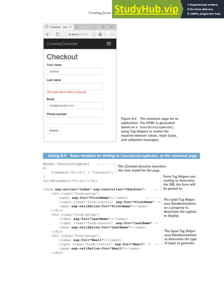 211
Creating forms using Tag Helpers
@model UserBindingModel
@{
ViewData["Title"] = "Checkout";
}
<h1>@ViewData["Title"]</h1>
<form asp-action="Index" asp-controller="Checkout">
<div class="form-group">
<label asp-for="FirstName"></label>
<input class="form-control" asp-for="FirstName" />
<span asp-validation-for="FirstName"></span>
</div>
<div class="form-group">
<label asp-for="LastName"></label>
<input class="form-control" asp-for="LastName" />
<span asp-validation-for="LastName"></span>
</div>
<div class="form-group">
<label asp-for="Email"></label>
<input class="form-control" asp-for="Email" />
<span asp-validation-for="Email"></span>
</div>
Listing 8.3 Razor template for binding to UserBindingModel on the checkout page
Figure 8.4 The checkout page for an
application. The HTML is generated
based on a UserBindingModel,
using Tag Helpers to render the
required element values, input types,
and validation messages.
The @model directive describes
the view model for the page.
Form Tag Helpers use
routing to determine
the URL the form will
be posted to.
The Label Tag Helper
uses DataAnnotations
on a property to
determine the caption
to display.
The Input Tag Helper
uses DataAnnotations
to determine the type
of input to generate.
 
