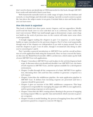 ABOUT THIS BOOK
xxii
don’t need to know any JavaScript or CSS frameworks for this book, though ASP.NET
Core works well with both if that is your forte.
Web frameworks naturally touch on a wide range of topics, from the database and
network, to visual design and client-side scripting. I provide as much context as possi-
ble, but where the subject matter is too great, I include links to sites and books where
you can learn more.
How this book is organized
This book is divided into three parts, twenty chapters, and two appendices. Ideally,
you’ll read the book cover to cover and then use it as a reference, but I realize that
won’t suit everyone. While I use small sample apps to demonstrate a topic, some chap-
ters build on the work of previous ones, so the content will make more sense when
read sequentially.
I strongly suggest reading the chapters in part 1 in sequence, as each chapter
builds on topics introduced in the previous chapters. Part 2 is best read sequentially,
though most of the chapters are independent if you wish to jump around. You can
read the chapters in part 3 out of order, though I recommend only doing so after
you’ve covered parts 1 and 2.
Part 1 provides a general introduction to ASP.NET Core and the overall architec-
ture of a web application built using the framework. Once we have covered the basics,
we dive into the Model-View-Controller (MVC) architecture, which makes up the bulk
of most ASP.NET Core web applications.
 Chapter 1 introduces ASP.NET Core and its place in the web development land-
scape. It discusses when you should and shouldn’t use ASP.NET Core, the basics
of web requests in ASP.NET Core, and the options available for a development
environment.
 Chapter 2 walks through all the components of a basic ASP.NET Core applica-
tion, discussing their roles and how they combine to generate a response to a
web request.
 Chapter 3 describes the middleware pipeline, the main application pipeline in
ASP.NET Core. It defines how incoming requests are processed and how a
response should be generated.
 Chapter 4 gives an overview of the MVC middleware component. This large
component is responsible for managing the pages and APIs in your application,
and for generating responses to web requests.
 Chapter 5 describes the MVC routing system. Routing is the process of mapping
incoming request URLs to a specific class and method, which executes to gener-
ate a response.
 Chapter 6 looks at model binding, the process of mapping form data and URL
parameters passed in a request to concrete C# objects.
 