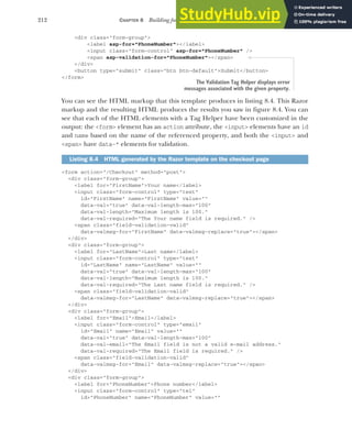 212 CHAPTER 8 Building forms with Tag Helpers
<div class="form-group">
<label asp-for="PhoneNumber"></label>
<input class="form-control" asp-for="PhoneNumber" />
<span asp-validation-for="PhoneNumber"></span>
</div>
<button type="submit" class="btn btn-default">Submit</button>
</form>
You can see the HTML markup that this template produces in listing 8.4. This Razor
markup and the resulting HTML produces the results you saw in figure 8.4. You can
see that each of the HTML elements with a Tag Helper have been customized in the
output: the <form> element has an action attribute, the <input> elements have an id
and name based on the name of the referenced property, and both the <input> and
<span> have data-* elements for validation.
<form action="/Checkout" method="post">
<div class="form-group">
<label for="FirstName">Your name</label>
<input class="form-control" type="text"
id="FirstName" name="FirstName" value=""
data-val="true" data-val-length-max="100"
data-val-length="Maximum length is 100."
data-val-required="The Your name field is required." />
<span class="field-validation-valid"
data-valmsg-for="FirstName" data-valmsg-replace="true"></span>
</div>
<div class="form-group">
<label for="LastName">Last name</label>
<input class="form-control" type="text"
id="LastName" name="LastName" value=""
data-val="true" data-val-length-max="100"
data-val-length="Maximum length is 100."
data-val-required="The Last name field is required." />
<span class="field-validation-valid"
data-valmsg-for="LastName" data-valmsg-replace="true"></span>
</div>
<div class="form-group">
<label for="Email">Email</label>
<input class="form-control" type="email"
id="Email" name="Email" value=""
data-val="true" data-val-length-max="100"
data-val-email="The Email field is not a valid e-mail address."
data-val-required="The Email field is required." />
<span class="field-validation-valid"
data-valmsg-for="Email" data-valmsg-replace="true"></span>
</div>
<div class="form-group">
<label for="PhoneNumber">Phone number</label>
<input class="form-control" type="tel"
id="PhoneNumber" name="PhoneNumber" value=""
Listing 8.4 HTML generated by the Razor template on the checkout page
The Validation Tag Helper displays error
messages associated with the given property.
 