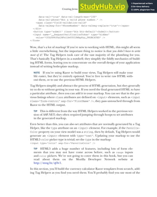 213
Creating forms using Tag Helpers
data-val="true" data-val-length-max="100"
data-val-phone="Not a valid phone number." />
<span class="field-validation-valid"
data-valmsg-for="PhoneNumber" data-valmsg-replace="true"></span>
</div>
<button type="submit" class="btn btn-default">Submit</button>
<input name="__RequestVerificationToken" type="hidden"
value="CfDJ8PkYhAINFx1JmYUVIDWbpPyy_TRUNCATED" />
</form>
Wow, that’s a lot of markup! If you’re new to working with HTML, this might all seem
a little overwhelming, but the important thing to notice is that you didn’t have to write
most of it! The Tag Helpers took care of the vast majority of the plumbing for you.
That’s basically Tag Helpers in a nutshell; they simplify the fiddly mechanics of build-
ing HTML forms, leaving you to concentrate on the overall design of your application
instead of writing boilerplate markup.
NOTE If you’re using Razor to build your views, Tag Helpers will make your
life easier, but they’re entirely optional. You’re free to write raw HTML with-
out them, or to use the previous HTML Helpers.
Tag Helpers simplify and abstract the process of HTML generation, but they generally
try to do so without getting in your way. If you need the final generated HTML to have
a particular attribute, then you can add it to your markup. You can see that in the pre-
vious listings where class attributes are defined on <input> elements, such as <input
class="form-control" asp-for="FirstName" />, they pass untouched through from
Razor to the HTML output.
TIP This is different from the way HTML Helpers worked in the previous ver-
sion of ASP.NET; they often required jumping through hoops to set attributes
in the generated markup.
Even better than this, you can also set attributes that are normally generated by a Tag
Helper, like the type attribute on an <input> element. For example, if the Favorite-
Color property on your view model was a string, then by default, Tag Helpers would
generate an <input> element with type="text". Updating your markup to use the
HTML5 color picker type is trivial; set the type in the markup:
<input type="color" asp-for="FavoriteColor" />
TIP HTML5 adds a huge number of features, including lots of form ele-
ments that you may not have come across before, such as range inputs
and color pickers. We’re not going to cover them in this book, but you can
read about them on the Mozilla Developer Network website at
http://mng.bz/qOc1.
In this section, you’ll build the currency calculator Razor templates from scratch, add-
ing Tag Helpers as you find you need them. You’ll probably find you use most of the
 