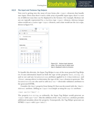 217
Creating forms using Tag Helpers
8.2.3 The Input and Textarea Tag Helpers
Now you’re getting into the meat of your form—the <input> elements that handle
user input. Given that there’s such a wide array of possible input types, there’s a vari-
ety of different ways they can be displayed in the browser. For example, Boolean val-
ues are typically represented by a checkbox type <input> element, whereas integer
values would use a number type <input> element, and a date would use the date type,
shown in figure 8.5.
To handle this diversity, the Input Tag Helper is one of the most powerful Tag Help-
ers. It uses information based on both the type of the property (bool, string, int,
and so on) and any DataAnnotations attributes applied to it ([EmailAddress] and
[Phone], among others) to determine the type of the input element to generate. The
DataAnnotations are also used to add data-val-* client-side validation attributes to
the generated HTML.
Consider the Email property from listing 8.2 that was decorated with the [Email-
Address] attribute. Adding an <input> is as simple as using the asp-for attribute:
<input asp-for="Email" />
The property is a string, so ordinarily, the Input Tag Helper would generate an
<input> with type="text". But the addition of the [EmailAddress] attribute provides
additional metadata about the property. Consequently, the Tag Helper generates an
HTML5 <input> with type="email":
Figure 8.5 Various input element
types. The exact way in which each
type is displayed varies by browser.
 