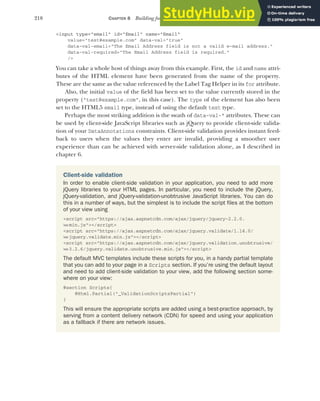 218 CHAPTER 8 Building forms with Tag Helpers
<input type="email" id="Email" name="Email"
value="test@example.com" data-val="true"
data-val-email="The Email Address field is not a valid e-mail address."
data-val-required="The Email Address field is required."
/>
You can take a whole host of things away from this example. First, the id and name attri-
butes of the HTML element have been generated from the name of the property.
These are the same as the value referenced by the Label Tag Helper in its for attribute.
Also, the initial value of the field has been set to the value currently stored in the
property ("test@example.com", in this case). The type of the element has also been
set to the HTML5 email type, instead of using the default text type.
Perhaps the most striking addition is the swath of data-val-* attributes. These can
be used by client-side JavaScript libraries such as jQuery to provide client-side valida-
tion of your DataAnnotations constraints. Client-side validation provides instant feed-
back to users when the values they enter are invalid, providing a smoother user
experience than can be achieved with server-side validation alone, as I described in
chapter 6.
Client-side validation
In order to enable client-side validation in your application, you need to add more
jQuery libraries to your HTML pages. In particular, you need to include the jQuery,
jQuery-validation, and jQuery-validation-unobtrusive JavaScript libraries. You can do
this in a number of ways, but the simplest is to include the script files at the bottom
of your view using
<script src="https://ajax.aspnetcdn.com/ajax/jquery/jquery-2.2.0.
➥min.js"></script>
<script src="https://ajax.aspnetcdn.com/ajax/jquery.validate/1.14.0/
➥jquery.validate.min.js"></script>
<script src="https://ajax.aspnetcdn.com/ajax/jquery.validation.unobtrusive/
➥3.2.6/jquery.validate.unobtrusive.min.js"></script>
The default MVC templates include these scripts for you, in a handy partial template
that you can add to your page in a Scripts section. If you’re using the default layout
and need to add client-side validation to your view, add the following section some-
where on your view:
@section Scripts{
@Html.Partial("_ValidationScriptsPartial")
}
This will ensure the appropriate scripts are added using a best-practice approach, by
serving from a content delivery network (CDN) for speed and using your application
as a fallback if there are network issues.
 
