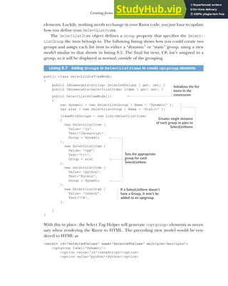 223
Creating forms using Tag Helpers
elements. Luckily, nothing needs to change in your Razor code, you just have to update
how you define your SelectListItems.
The SelectListItem object defines a Group property that specifies the Select-
ListGroup the item belongs to. The following listing shows how you could create two
groups and assign each list item to either a “dynamic” or “static” group, using a view
model similar to that shown in listing 8.5. The final list item, C#, isn’t assigned to a
group, so it will be displayed as normal, outside of the grouping.
public class SelectListsViewModel
{
public IEnumerable<string> SelectedValues { get; set; }
public IEnumerable<SelectListItem> Items { get; set; }
public SelectListsViewModel()
{
var dynamic = new SelectListGroup { Name = "Dynamic" };
var stat = new SelectListGroup { Name = "Static" };
ItemsWithGroups = new List<SelectListItem>
{
new SelectListItem {
Value= "js",
Text="Javascript",
Group = dynamic
},
new SelectListItem {
Value= "cpp",
Text="C++",
Group = stat
},
new SelectListItem {
Value= "python",
Text="Python",
Group = dynamic
},
new SelectListItem {
Value= "csharp",
Text="C#",
},
}
}
With this in place, the Select Tag Helper will generate <optgroup> elements as neces-
sary when rendering the Razor to HTML. The preceding view model would be ren-
dered to HTML as
<select id="SelectedValues" name="SelectedValues" multiple="multiple">
<optgroup label="Dynamic">
<option value="js">JavaScript</option>
<option value="python">Python</option>
Listing 8.7 Adding Groups to SelectListItems to create optgroup elements
Initializes the list
items in the
constructor
Creates single instance
of each group to pass to
SelectListItems
Sets the appropriate
group for each
SelectListItem
If a SelectListItem doesn’t
have a Group, it won’t be
added to an optgroup.
 