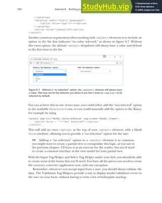 224 CHAPTER 8 Building forms with Tag Helpers
</optgroup>
<optgroup label="Static Languages">
<option value="cpp">C++</option>
</optgroup>
<option value="csharp">C#</option>
</select>
Another common requirement when working with <select> elements is to include an
option in the list that indicates “no value selected,” as shown in figure 8.7. Without
this extra option, the default <select> dropdown will always have a value and default
to the first item in the list.
You can achieve this in one of two ways: you could either add the “not selected” option
to the available SelectListItems, or you could manually add the option to the Razor,
for example by using
<select asp-for="Model.SelectedValue" asp-items="Model.Items">
<option Value = "">**Not selected**</option>
</select>
This will add an extra <option> at the top of your <select> element, with a blank
Value attribute, allowing you to provide a “no selection” option for the user.
TIP Adding a “no selection” option to a <select> element is so common,
you might want to create a partial view to encapsulate this logic, as you saw in
the previous chapter. I’ll leave it as an exercise for the reader, but you’d need
to create a common interface as the view model for your partial view.
With the Input Tag Helper and Select Tag Helper under your belt, you should be able
to create most of the forms that you’ll need. You have all the pieces you need to create
the currency converter application now, with one exception.
Remember, whenever you accept input from a user, you should always validate the
data. The Validation Tag Helpers provide a way to display model validation errors to
the user on your form, without having to write a lot of boilerplate markup.
Figure 8.7 Without a “no selection” option, the <select> element will always have
a value. This may not be the behavior you desire if you don’t want an <option> to be
selected by default.
 
