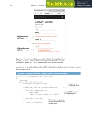 226 CHAPTER 8 Building forms with Tag Helpers
passed, but we provide additional model-level validation that we aren’t trying to convert
a currency to itself.
public class CurrencyController : Controller
{
[HttpPost]
public IActionResult Convert(
CurrencyConverterModel model)
{
if(model.CurrencyFrom == model.CurrencyTo)
{
ModelState.AddModelError(
string.Empty,
"Cannot convert currency to itself");
}
if (!ModelState.IsValid)
{
return View(model);
}
Listing 8.8 Adding model-level validation errors to the ModelState
Figure 8.9 Form showing validation errors. The Validation Message Tag Helper
is applied to <span>, close to the associated input. The Validation Summary
Tag Helper is applied to a <div>, normally at the top or bottom of the form.
Validation Message
Tag Helpers
Validation Summary
Tag Helper
Can’t convert
currency to itself
Adds model-level error
by using empty key
If there are any property-
level or model-level errors,
display them.
 