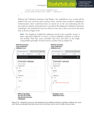 227
Creating forms using Tag Helpers
//store the valid values somewhere etc
return RedirectToAction("Index", "Checkout");
}
}
Without the Validation Summary Tag Helper, the model-level error would still be
added if the user used the same currency twice, and the form would be redisplayed.
Unfortunately, there would have been no visual cue to the user indicating why the
form did not submit—obviously that’s a problem! By adding the Validation Summary
Tag Helper, the model-level errors are shown to the user so they can correct the prob-
lem, as shown in figure 8.10.
NOTE For simplicity, I added the validation check to the controller action. A
better approach might be to create a custom validation attribute to achieve
this instead. That way, your controller stays lean and sticks to the single
responsibility principle. You’ll see how to achieve this in chapter 19.
Identical currencies
cause model-level
validation error
.
Without Tag Helper
,
the user has no idea
why the form has been
redisplayed.
Identical currencies
cause model-level
validation error
.
Tag Helper shows
model-level errors.
Figure 8.10 Model-level errors are only displayed by the Validation Summary Tag Helper. Without one, users
won’t have any indication that there were errors on the form, and so won’t be able to correct them.
 