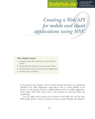 234
Creating a Web API
for mobile and client
applications using MVC
In the previous five chapters, you’ve worked through each layer of a traditional
ASP.NET Core MVC application, using Razor views to render HTML to the
browser. In this chapter, you’ll see a slightly different take on an MVC application.
We’ll explore Web APIs, which serve as the backend for client-side SPAs and
mobile apps.
You can apply much of what you’ve learned to Web APIs; they use the same
MVC design pattern, and the concepts of routing, model binding, and validation
This chapter covers
 Creating a Web API controller to return JSON to
clients
 Using attribute routing to customize your URLs
 Generating a response using content negotiation
 Enabling XML formatting
 