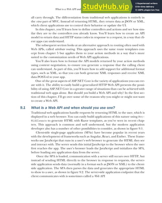 235
What is a Web API and when should you use one?
all carry through. The differentiation from traditional web applications is entirely in
the view part of MVC. Instead of returning HTML, they return data as JSON or XML,
which client applications use to control their behavior or update the UI.
In this chapter, you’ll learn how to define controllers and actions and see how sim-
ilar they are to the controllers you already know. You’ll learn how to create an API
model to return data and HTTP status codes in response to a request, in a way that cli-
ent apps can understand.
The subsequent section looks at an alternative approach to routing often used with
Web APIs, called attribute routing. This approach uses the same route templates con-
cept from chapter 5 but applies them to your action methods in a way that’s more
suited to the customization needs of Web API applications.
You’ll also learn how to format the API models returned by your action methods
using content negotiation, to ensure you generate a response that the calling client
can understand. As part of this, you’ll learn how to add support for additional format
types, such as XML, so that you can both generate XML responses and receive XML
data POSTed to your app.
One of the great aspects of ASP.NET Core is the variety of applications you can cre-
ate with it. The ability to easily build a generalized HTTP Web API presents the possi-
bility of using ASP.NET Core in a greater range of situations than can be achieved with
traditional web apps alone. But should you build a Web API and why? In the first sec-
tion of this chapter, I’ll go over some of the reasons why you might or might not want
to create a Web API.
9.1 What is a Web API and when should you use one?
Traditional web applications handle requests by returning HTML to the user, which is
displayed in a web browser. You can easily build applications of this nature using Mvc-
Middleware to generate HTML with Razor templates, as you’ve seen in recent chap-
ters. This approach is common and well understood, but the modern application
developer also has a number of other possibilities to consider, as shown in figure 9.1.
Client-side single-page applications (SPAs) have become popular in recent years
with the development of frameworks such as Angular, React, and Ember. These frame-
works use JavaScript that runs in a user’s web browser to generate the HTML they see
and interact with. The server sends this initial JavaScript to the browser when the user
first reaches the app. The user’s browser loads the JavaScript and initializes the SPA,
before loading any application data from the server.
Once the SPA is loaded, communication with a server still occurs over HTTP, but
instead of sending HTML directly to the browser in response to requests, the server-
side application sends data (normally in a format such as JSON or XML) to the client-
side application. The SPA then parses the data and generates the appropriate HTML
to show to a user, as shown in figure 9.2. The server-side application endpoint that the
client communicates with is sometimes called a Web API.
 